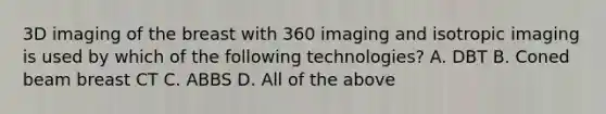 3D imaging of the breast with 360 imaging and isotropic imaging is used by which of the following technologies? A. DBT B. Coned beam breast CT C. ABBS D. All of the above