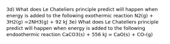 3d) What does Le Chateliers principle predict will happen when energy is added to the following exothermic reaction N2(g) + 3H2(g) =2NH3(g) + 92 kJ 3е) What does Le Chateliers principle predict will happen when energy is added to the following endoothermic reaction CaCO3(s) + 556 kJ = CaO(s) + CO›(g)