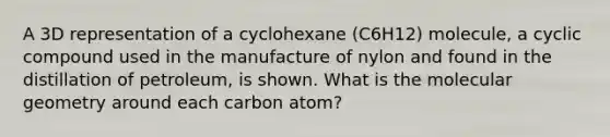 A 3D representation of a cyclohexane (C6H12) molecule, a cyclic compound used in the manufacture of nylon and found in the distillation of petroleum, is shown. What is the molecular geometry around each carbon atom?