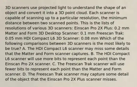 3D scanners use projected light to understand the shape of an object and convert it into a 3D point cloud. Each scanner is capable of scanning up to a particular resolution, the minimum distance between two scanned points. This is the lists of resolutions of various 3D scanners: Einscan Pro 2X Plus: 0.2 mm Matter and Form 3D Desktop Scanner: 0.1 mm Freescan Trak: 0.05 mm HDI Compact L6 3D Scanner: 0.08 mm Which of the following comparisons between 3D scanners is the most likely to be true? A. The HDI Compact L6 scanner may miss some details that the Matter and Form scanner captures. B. The HDI Compact L6 scanner will use more bits to represent each point than the Einscan Pro 2X scanner. C. The Freescan Trak scanner will use fewer bits to represent each point than the Matter and Form scanner. D. The Freescan Trak scanner may capture some detail of the object that the Einscan Pro 2X Plus scanner misses.