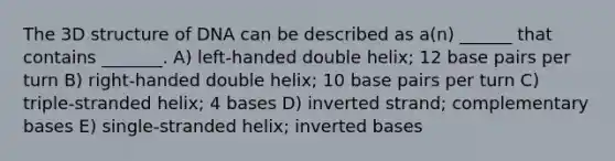 The 3D structure of DNA can be described as a(n) ______ that contains _______. A) left-handed double helix; 12 base pairs per turn B) right-handed double helix; 10 base pairs per turn C) triple-stranded helix; 4 bases D) inverted strand; complementary bases E) single-stranded helix; inverted bases