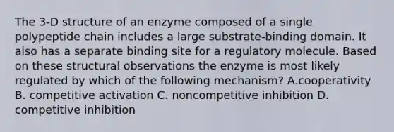 The 3-D structure of an enzyme composed of a single polypeptide chain includes a large substrate-binding domain. It also has a separate binding site for a regulatory molecule. Based on these structural observations the enzyme is most likely regulated by which of the following mechanism? A.cooperativity B. competitive activation C. noncompetitive inhibition D. competitive inhibition