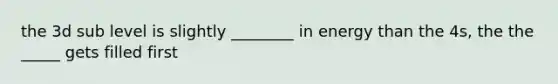 the 3d sub level is slightly ________ in energy than the 4s, the the _____ gets filled first