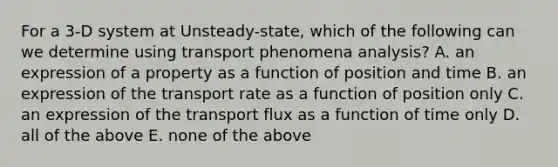 For a 3-D system at Unsteady-state, which of the following can we determine using transport phenomena analysis? A. an expression of a property as a function of position and time B. an expression of the transport rate as a function of position only C. an expression of the transport flux as a function of time only D. all of the above E. none of the above