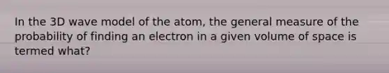 In the 3D wave model of the atom, the general measure of the probability of finding an electron in a given volume of space is termed what?