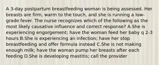 A 3-day postpartum breastfeeding woman is being assessed. Her breasts are firm, warm to the touch, and she is running a low-grade fever. The nurse recognizes which of the following as the most likely causative influence and correct response? A.She is experiencing engorgement; have the woman feed her baby q 2-3 hours B.She is experiencing an infection; have her stop breastfeeding and offer formula instead C.She is not making enough milk; have the woman pump her breasts after each feeding D.She is developing mastitis; call the provider