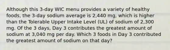 Although this 3-day WIC menu provides a variety of healthy foods, the 3-day sodium average is 2,440 mg, which is higher than the Tolerable Upper Intake Level (UL) of sodium of 2,300 mg. Of the 3 days, Day 3 contributes the greatest amount of sodium at 3,040 mg per day. Which 3 foods in Day 3 contributed the greatest amount of sodium on that day?