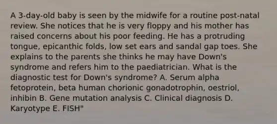 A 3-day-old baby is seen by the midwife for a routine post-natal review. She notices that he is very floppy and his mother has raised concerns about his poor feeding. He has a protruding tongue, epicanthic folds, low set ears and sandal gap toes. She explains to the parents she thinks he may have Down's syndrome and refers him to the paediatrician. What is the diagnostic test for Down's syndrome? A. Serum alpha fetoprotein, beta human chorionic gonadotrophin, oestriol, inhibin B. Gene mutation analysis C. Clinical diagnosis D. Karyotype E. FISH"