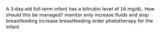 A 3-day-old full-term infant has a bilirubin level of 16 mg/dL. How should this be managed? monitor only increase fluids and stop breastfeeding increase breastfeeding order phototherapy for the infant