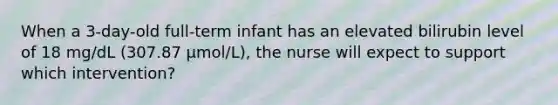 When a 3-day-old full-term infant has an elevated bilirubin level of 18 mg/dL (307.87 μmol/L), the nurse will expect to support which intervention?