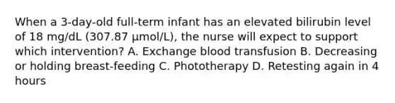 When a 3-day-old full-term infant has an elevated bilirubin level of 18 mg/dL (307.87 μmol/L), the nurse will expect to support which intervention? A. Exchange blood transfusion B. Decreasing or holding breast-feeding C. Phototherapy D. Retesting again in 4 hours