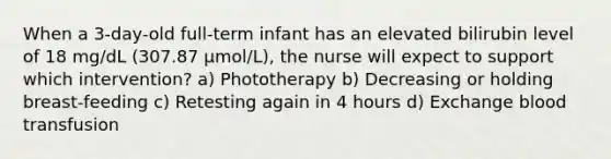 When a 3-day-old full-term infant has an elevated bilirubin level of 18 mg/dL (307.87 μmol/L), the nurse will expect to support which intervention? a) Phototherapy b) Decreasing or holding breast-feeding c) Retesting again in 4 hours d) Exchange blood transfusion