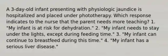 A 3-day-old infant presenting with physiologic jaundice is hospitalized and placed under phototherapy. Which response indicates to the nurse that the parent needs more teaching? 1. "My infant is at risk for dehydration." 2. "My infant needs to stay under the lights, except during feeding time." 3. "My infant can continue to breastfeed during this time." 4. "My infant has a serious liver disease."