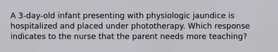 A 3-day-old infant presenting with physiologic jaundice is hospitalized and placed under phototherapy. Which response indicates to the nurse that the parent needs more teaching?