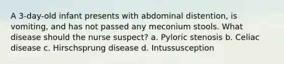 A 3-day-old infant presents with abdominal distention, is vomiting, and has not passed any meconium stools. What disease should the nurse suspect? a. Pyloric stenosis b. Celiac disease c. Hirschsprung disease d. Intussusception