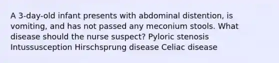 A 3-day-old infant presents with abdominal distention, is vomiting, and has not passed any meconium stools. What disease should the nurse suspect? Pyloric stenosis Intussusception Hirschsprung disease Celiac disease