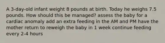 A 3-day-old infant weight 8 pounds at birth. Today he weighs 7.5 pounds. How should this be managed? assess the baby for a cardiac anomaly add an extra feeding in the AM and PM have the mother return to reweigh the baby in 1 week continue feeding every 2-4 hours