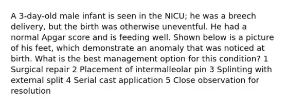 A 3-day-old male infant is seen in the NICU; he was a breech delivery, but the birth was otherwise uneventful. He had a normal Apgar score and is feeding well. Shown below is a picture of his feet, which demonstrate an anomaly that was noticed at birth. What is the best management option for this condition? 1 Surgical repair 2 Placement of intermalleolar pin 3 Splinting with external split 4 Serial cast application 5 Close observation for resolution