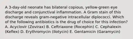 A 3-day-old neonate has bilateral copious, yellow-green eye discharge and conjunctival inflammation. A Gram stain of this discharge reveals gram-negative intracellular diplococci. Which of the following antibiotics is the drug of choice for this infection? A. Acyclovir (Zovirax) B. Ceftriaxone (Rocephin) C. Cephalexin (Keflex) D. Erythromycin (Ilotycin) E. Gentamicin (Garamycin)