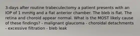 3-days after routine trabeculectomy a patient presents with an IOP of 1 mmHg and a flat anterior chamber. The bleb is flat. The retina and choroid appear normal. What is the MOST likely cause of these findings? - malignant glaucoma - choroidal detachments - excessive filtration - bleb leak