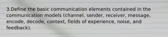 3.Define the basic communication elements contained in the communication models (channel, sender, receiver, message, encode, decode, context, fields of experience, noise, and feedback).