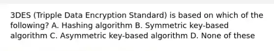 3DES (Tripple Data Encryption Standard) is based on which of the following? A. Hashing algorithm B. Symmetric key-based algorithm C. Asymmetric key-based algorithm D. None of these