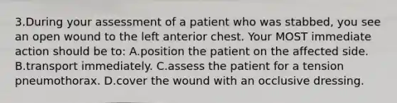 3.During your assessment of a patient who was stabbed, you see an open wound to the left anterior chest. Your MOST immediate action should be to: A.position the patient on the affected side. B.transport immediately. C.assess the patient for a tension pneumothorax. D.cover the wound with an occlusive dressing.