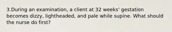 3.During an examination, a client at 32 weeks' gestation becomes dizzy, lightheaded, and pale while supine. What should the nurse do first?