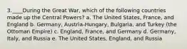 3.____During the Great War, which of the following countries made up the Central Powers? a. The United States, France, and England b. Germany, Austria-Hungary, Bulgaria, and Turkey (the Ottoman Empire) c. England, France, and Germany d. Germany, Italy, and Russia e. The United States, England, and Russia