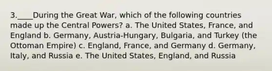 3.____During the Great War, which of the following countries made up the Central Powers? a. The United States, France, and England b. Germany, Austria-Hungary, Bulgaria, and Turkey (the Ottoman Empire) c. England, France, and Germany d. Germany, Italy, and Russia e. The United States, England, and Russia