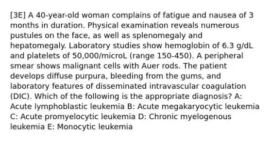 [3E] A 40-year-old woman complains of fatigue and nausea of 3 months in duration. Physical examination reveals numerous pustules on the face, as well as splenomegaly and hepatomegaly. Laboratory studies show hemoglobin of 6.3 g/dL and platelets of 50,000/microL (range 150-450). A peripheral smear shows malignant cells with Auer rods. The patient develops diffuse purpura, bleeding from the gums, and laboratory features of disseminated intravascular coagulation (DIC). Which of the following is the appropriate diagnosis? A: Acute lymphoblastic leukemia B: Acute megakaryocytic leukemia C: Acute promyelocytic leukemia D: Chronic myelogenous leukemia E: Monocytic leukemia