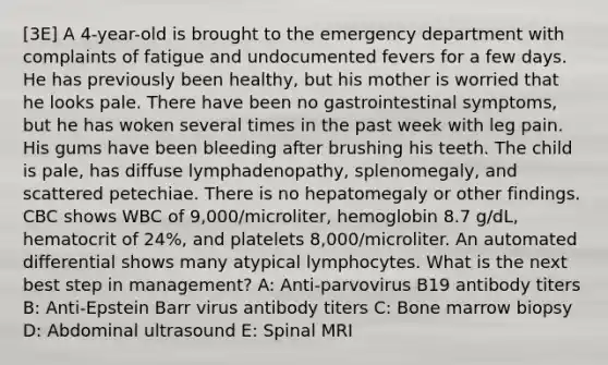 [3E] A 4-year-old is brought to the emergency department with complaints of fatigue and undocumented fevers for a few days. He has previously been healthy, but his mother is worried that he looks pale. There have been no gastrointestinal symptoms, but he has woken several times in the past week with leg pain. His gums have been bleeding after brushing his teeth. The child is pale, has diffuse lymphadenopathy, splenomegaly, and scattered petechiae. There is no hepatomegaly or other findings. CBC shows WBC of 9,000/microliter, hemoglobin 8.7 g/dL, hematocrit of 24%, and platelets 8,000/microliter. An automated differential shows many atypical lymphocytes. What is the next best step in management? A: Anti-parvovirus B19 antibody titers B: Anti-Epstein Barr virus antibody titers C: Bone marrow biopsy D: Abdominal ultrasound E: Spinal MRI