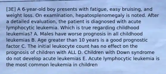 [3E] A 6-year-old boy presents with fatigue, easy bruising, and weight loss. On examination, hepatosplenomegaly is noted. After a detailed evaluation, the patient is diagnosed with acute lymphocytic leukemia. Which is true regarding childhood leukemias? A. Males have worse prognosis in all childhood leukemias B. Age greater than 10 years is a good prognostic factor C. The initial leukocyte count has no effect on the prognosis of children with ALL D. Children with Down syndrome do not develop acute leukemias E. Acute lymphocytic leukemia is the most common leukemia in children