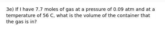 3e) If I have 7.7 moles of gas at a pressure of 0.09 atm and at a temperature of 56 C, what is the volume of the container that the gas is in?