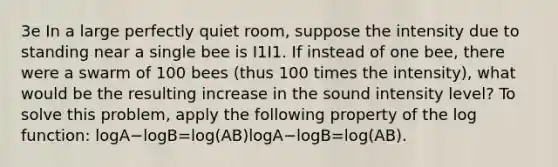 3e In a large perfectly quiet room, suppose the intensity due to standing near a single bee is I1I1. If instead of one bee, there were a swarm of 100 bees (thus 100 times the intensity), what would be the resulting increase in the sound intensity level? To solve this problem, apply the following property of the log function: logA−logB=log(AB)log⁡A−log⁡B=log(AB).