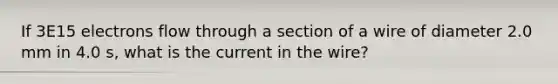 If 3E15 electrons flow through a section of a wire of diameter 2.0 mm in 4.0 s, what is the current in the wire?