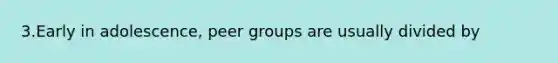 3.Early in adolescence, peer groups are usually divided by