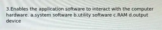 3.Enables the application software to interact with the computer hardware. a.system software b.utility software c.RAM d.output device