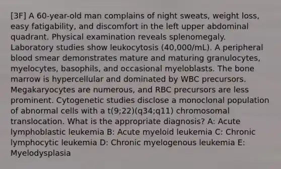 [3F] A 60-year-old man complains of night sweats, weight loss, easy fatigability, and discomfort in the left upper abdominal quadrant. Physical examination reveals splenomegaly. Laboratory studies show leukocytosis (40,000/mL). A peripheral blood smear demonstrates mature and maturing granulocytes, myelocytes, basophils, and occasional myeloblasts. The bone marrow is hypercellular and dominated by WBC precursors. Megakaryocytes are numerous, and RBC precursors are less prominent. Cytogenetic studies disclose a monoclonal population of abnormal cells with a t(9;22)(q34;q11) chromosomal translocation. What is the appropriate diagnosis? A: Acute lymphoblastic leukemia B: Acute myeloid leukemia C: Chronic lymphocytic leukemia D: Chronic myelogenous leukemia E: Myelodysplasia