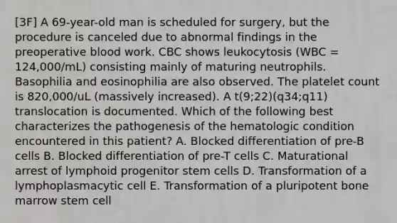 [3F] A 69-year-old man is scheduled for surgery, but the procedure is canceled due to abnormal findings in the preoperative blood work. CBC shows leukocytosis (WBC = 124,000/mL) consisting mainly of maturing neutrophils. Basophilia and eosinophilia are also observed. The platelet count is 820,000/uL (massively increased). A t(9;22)(q34;q11) translocation is documented. Which of the following best characterizes the pathogenesis of the hematologic condition encountered in this patient? A. Blocked differentiation of pre-B cells B. Blocked differentiation of pre-T cells C. Maturational arrest of lymphoid progenitor stem cells D. Transformation of a lymphoplasmacytic cell E. Transformation of a pluripotent bone marrow stem cell