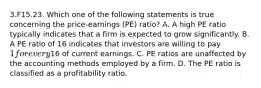 3.F15.23. Which one of the following statements is true concerning the price-earnings (PE) ratio? A. A high PE ratio typically indicates that a firm is expected to grow significantly. B. A PE ratio of 16 indicates that investors are willing to pay 1 for every16 of current earnings. C. PE ratios are unaffected by the accounting methods employed by a firm. D. The PE ratio is classified as a profitability ratio.