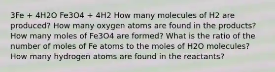 3Fe + 4H2O Fe3O4 + 4H2 How many molecules of H2 are produced? How many oxygen atoms are found in the products? How many moles of Fe3O4 are formed? What is the ratio of the number of moles of Fe atoms to the moles of H2O molecules? How many hydrogen atoms are found in the reactants?