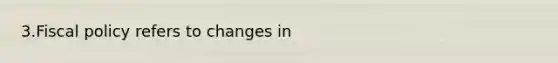 3.Fiscal policy refers to changes in