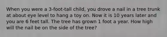 When you were a 3-foot-tall child, you drove a nail in a tree trunk at about eye level to hang a toy on. Now it is 10 years later and you are 6 feet tall. The tree has grown 1 foot a year. How high will the nail be on the side of the tree?