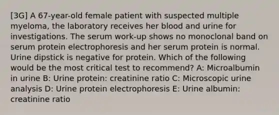 [3G] A 67-year-old female patient with suspected multiple myeloma, the laboratory receives her blood and urine for investigations. The serum work-up shows no monoclonal band on serum protein electrophoresis and her serum protein is normal. Urine dipstick is negative for protein. Which of the following would be the most critical test to recommend? A: Microalbumin in urine B: Urine protein: creatinine ratio C: Microscopic urine analysis D: Urine protein electrophoresis E: Urine albumin: creatinine ratio