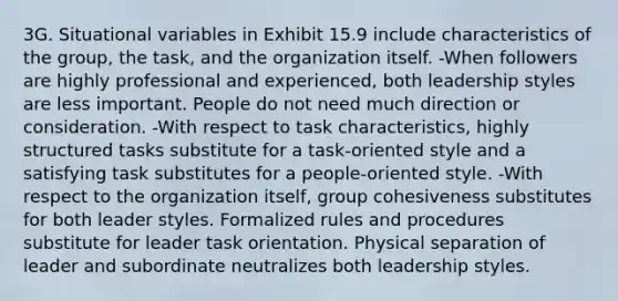 3G. Situational variables in Exhibit 15.9 include characteristics of the group, the task, and the organization itself. -When followers are highly professional and experienced, both leadership styles are less important. People do not need much direction or consideration. -With respect to task characteristics, highly structured tasks substitute for a task-oriented style and a satisfying task substitutes for a people-oriented style. -With respect to the organization itself, group cohesiveness substitutes for both leader styles. Formalized rules and procedures substitute for leader task orientation. Physical separation of leader and subordinate neutralizes both leadership styles.