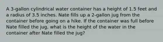 A 3-gallon cylindrical water container has a height of 1.5 feet and a radius of 3.5 inches. Nate fills up a 2-gallon jug from the container before going on a hike. If the container was full before Nate filled the jug, what is the height of the water in the container after Nate filled the jug?