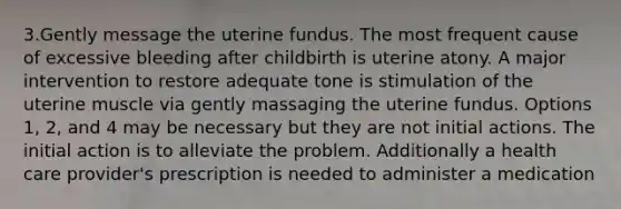 3.Gently message the uterine fundus. The most frequent cause of excessive bleeding after childbirth is uterine atony. A major intervention to restore adequate tone is stimulation of the uterine muscle via gently massaging the uterine fundus. Options 1, 2, and 4 may be necessary but they are not initial actions. The initial action is to alleviate the problem. Additionally a health care provider's prescription is needed to administer a medication