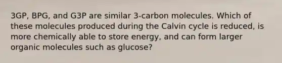 3GP, BPG, and G3P are similar 3-carbon molecules. Which of these molecules produced during the Calvin cycle is reduced, is more chemically able to store energy, and can form larger organic molecules such as glucose?