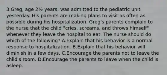 3.Greg, age 2½ years, was admitted to the pediatric unit yesterday. His parents are making plans to visit as often as possible during his hospitalization. Greg's parents complain to the nurse that the child "cries, screams, and throws himself" whenever they leave the hospital to eat. The nurse should do which of the following? A.Explain that his behavior is a normal response to hospitalization. B.Explain that his behavior will diminish in a few days. C.Encourage the parents not to leave the child's room. D.Encourage the parents to leave when the child is asleep.